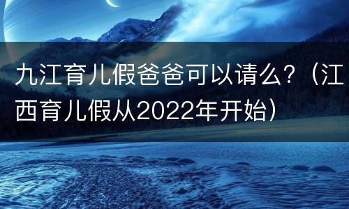 九江育儿假爸爸可以请么?（江西育儿假从2022年开始）