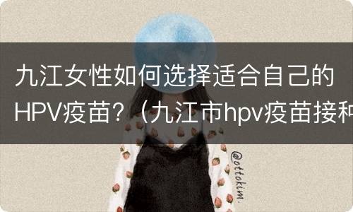 九江女性如何选择适合自己的HPV疫苗?（九江市hpv疫苗接种地点）
