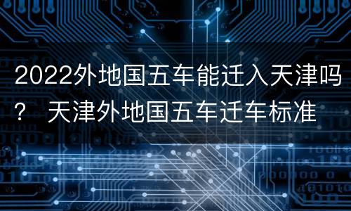 2022外地国五车能迁入天津吗？ 天津外地国五车迁车标准