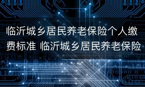 临沂城乡居民养老保险个人缴费标准 临沂城乡居民养老保险个人缴费标准是多少