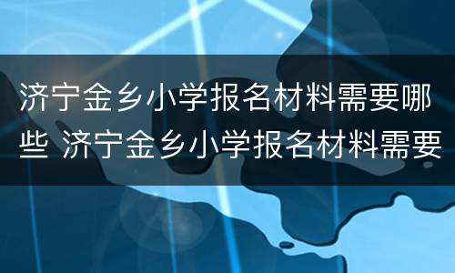 济宁金乡小学报名材料需要哪些 济宁金乡小学报名材料需要哪些手续