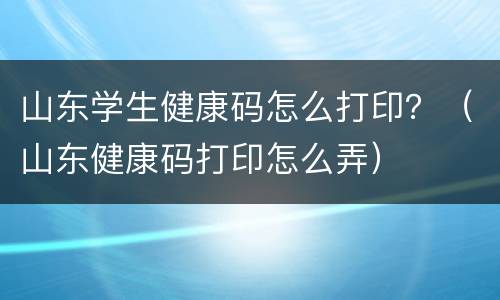 山东学生健康码怎么打印？（山东健康码打印怎么弄）