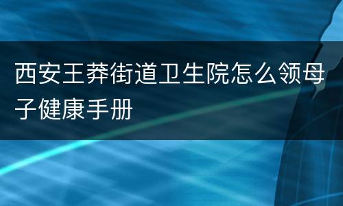 西安王莽街道卫生院怎么领母子健康手册