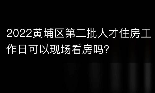 2022黄埔区第二批人才住房工作日可以现场看房吗？