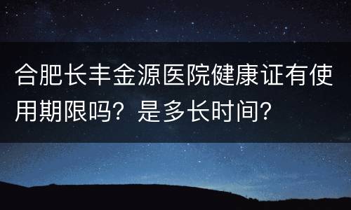 合肥长丰金源医院健康证有使用期限吗？是多长时间？