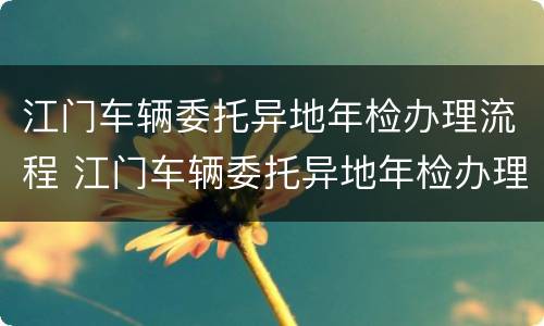 江门车辆委托异地年检办理流程 江门车辆委托异地年检办理流程视频