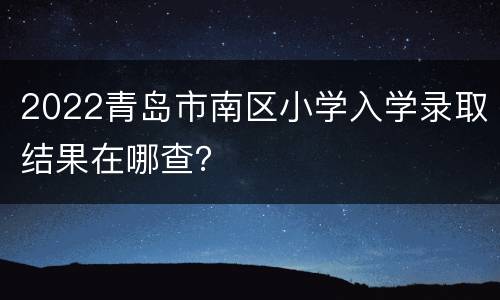 2022青岛市南区小学入学录取结果在哪查？