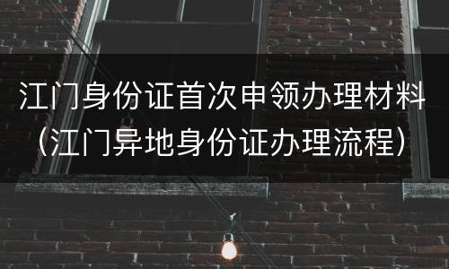 江门身份证首次申领办理材料（江门异地身份证办理流程）