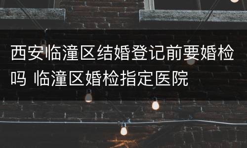 西安临潼区结婚登记前要婚检吗 临潼区婚检指定医院