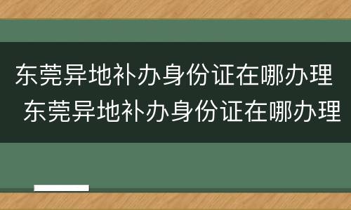 东莞异地补办身份证在哪办理 东莞异地补办身份证在哪办理呢