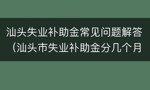 汕头失业补助金常见问题解答（汕头市失业补助金分几个月发放）