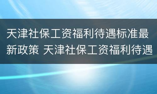 天津社保工资福利待遇标准最新政策 天津社保工资福利待遇标准最新政策解读