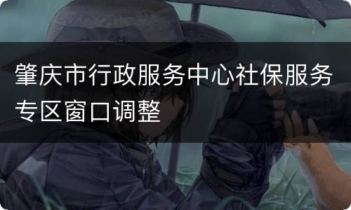 肇庆市行政服务中心社保服务专区窗口调整