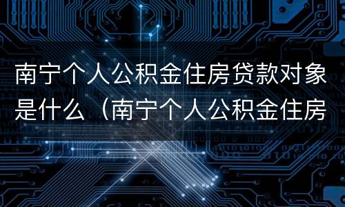 南宁个人公积金住房贷款对象是什么（南宁个人公积金住房贷款对象是什么意思）