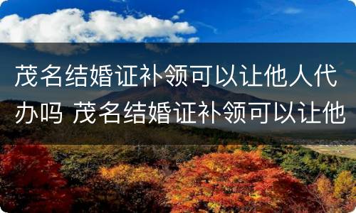 茂名结婚证补领可以让他人代办吗 茂名结婚证补领可以让他人代办吗