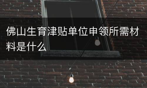 佛山生育津贴单位申领所需材料是什么