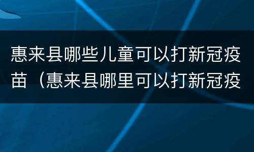 惠来县哪些儿童可以打新冠疫苗（惠来县哪里可以打新冠疫苗）