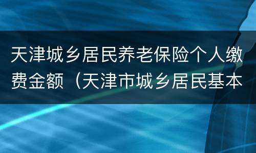 天津城乡居民养老保险个人缴费金额（天津市城乡居民基本养老保险）