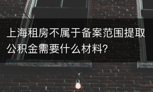 上海租房不属于备案范围提取公积金需要什么材料？