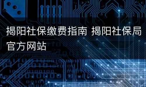 揭阳社保缴费指南 揭阳社保局官方网站