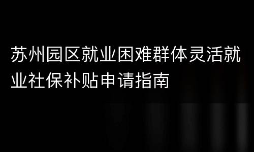 苏州园区就业困难群体灵活就业社保补贴申请指南