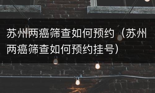 苏州两癌筛查如何预约（苏州两癌筛查如何预约挂号）