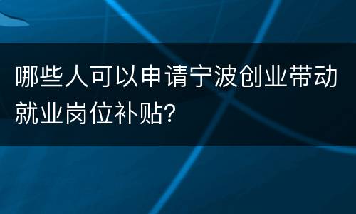 哪些人可以申请宁波创业带动就业岗位补贴？