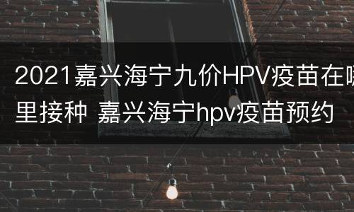 2021嘉兴海宁九价HPV疫苗在哪里接种 嘉兴海宁hpv疫苗预约官网