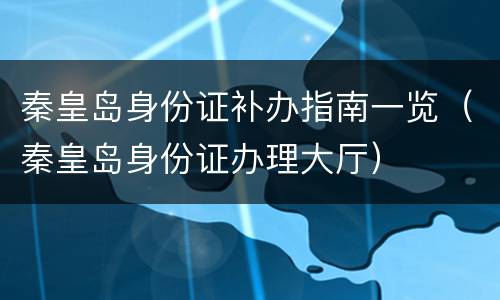 秦皇岛身份证补办指南一览（秦皇岛身份证办理大厅）