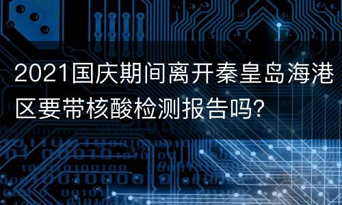 2021国庆期间离开秦皇岛海港区要带核酸检测报告吗？