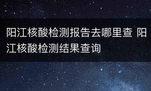 阳江核酸检测报告去哪里查 阳江核酸检测结果查询