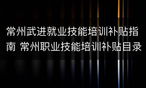 常州武进就业技能培训补贴指南 常州职业技能培训补贴目录
