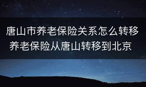唐山市养老保险关系怎么转移 养老保险从唐山转移到北京