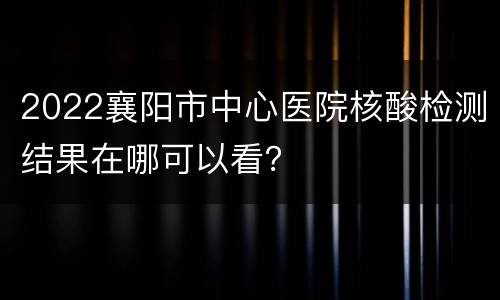2022襄阳市中心医院核酸检测结果在哪可以看？