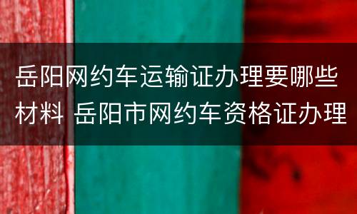 岳阳网约车运输证办理要哪些材料 岳阳市网约车资格证办理