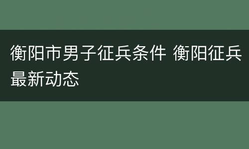 衡阳市男子征兵条件 衡阳征兵最新动态