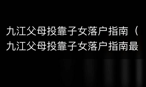 九江父母投靠子女落户指南（九江父母投靠子女落户指南最新）