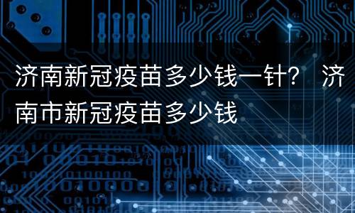 济南新冠疫苗多少钱一针？ 济南市新冠疫苗多少钱