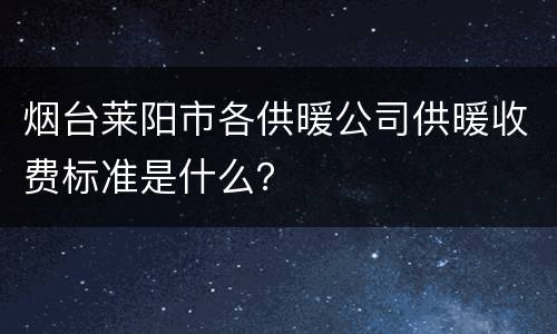 烟台莱阳市各供暖公司供暖收费标准是什么？