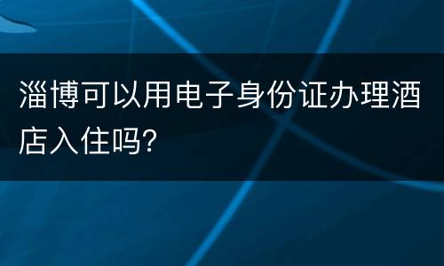 淄博可以用电子身份证办理酒店入住吗？