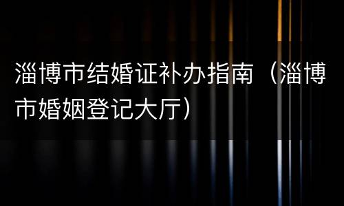 淄博市结婚证补办指南（淄博市婚姻登记大厅）