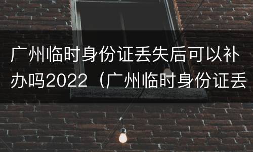 广州临时身份证丢失后可以补办吗2022（广州临时身份证丢失后可以补办吗2022年7月）
