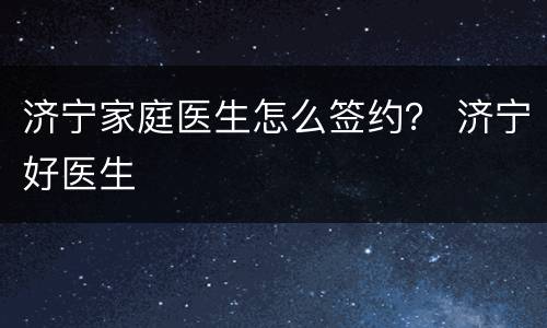 济宁家庭医生怎么签约？ 济宁好医生