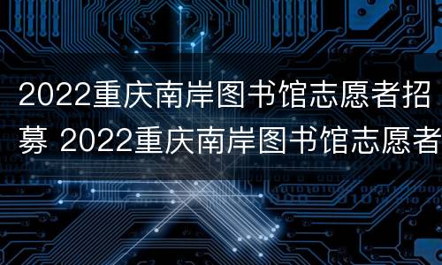 2022重庆南岸图书馆志愿者招募 2022重庆南岸图书馆志愿者招募信息