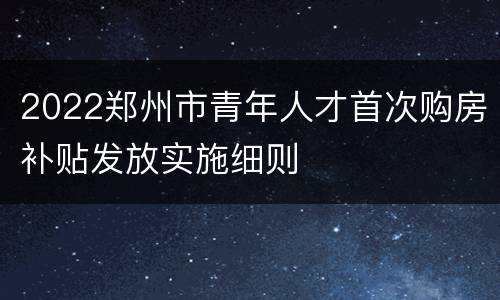 2022郑州市青年人才首次购房补贴发放实施细则
