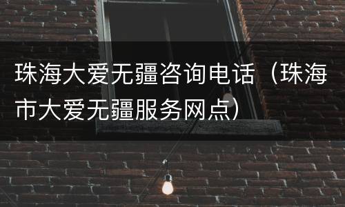 珠海大爱无疆咨询电话（珠海市大爱无疆服务网点）