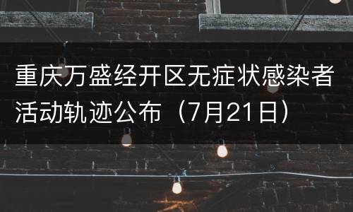重庆万盛经开区无症状感染者活动轨迹公布（7月21日）