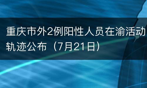 重庆市外2例阳性人员在渝活动轨迹公布（7月21日）