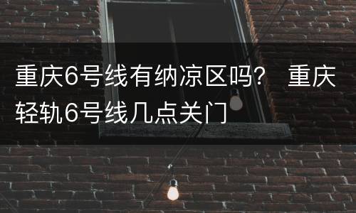 重庆6号线有纳凉区吗？ 重庆轻轨6号线几点关门