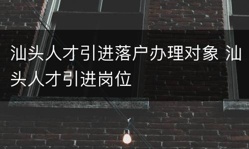 汕头人才引进落户办理对象 汕头人才引进岗位